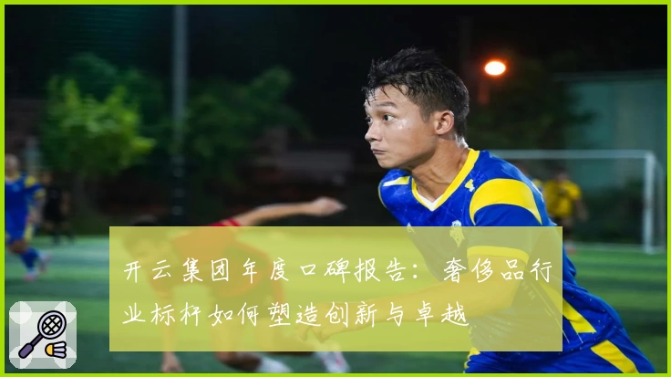 开云集团年度口碑报告:奢侈品行业标杆如何塑造创新与卓越