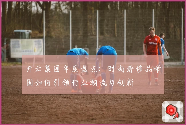 开云集团年度盘点：时尚奢侈品帝国如何引领行业潮流与创新