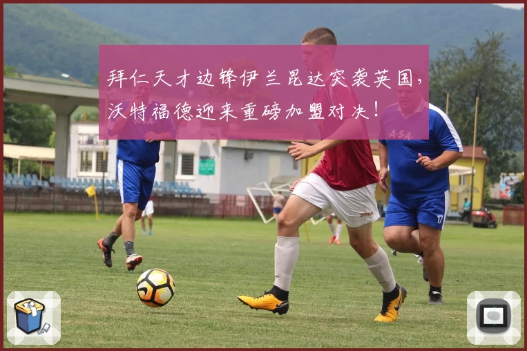 拜仁天才边锋伊兰昆达突袭英国，沃特福德迎来重磅加盟对决！