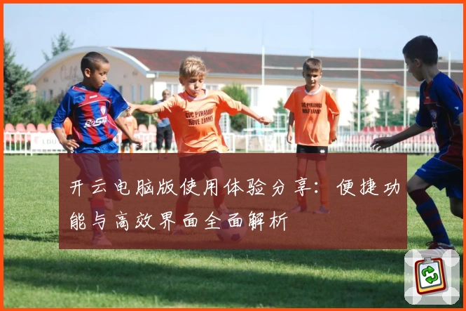 开云电脑版使用体验分享：便捷功能与高效界面全面解析