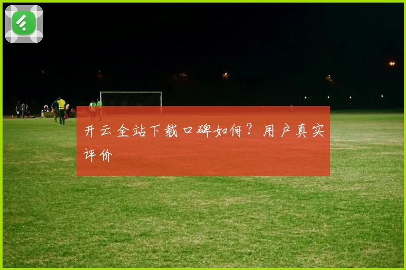 开云全站下载口碑如何？用户真实评价