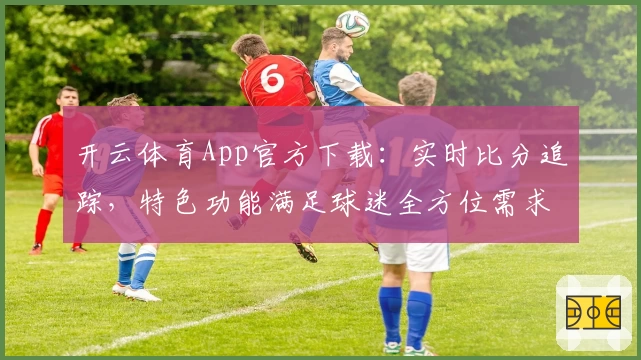 开云体育App官方下载：实时比分追踪，特色功能满足球迷全方位需求