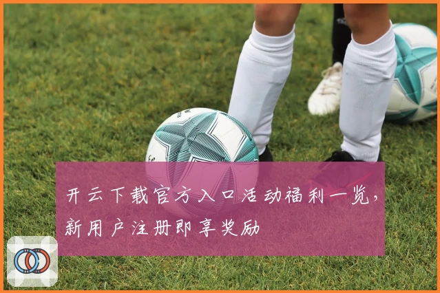开云下载官方入口活动福利一览，新用户注册即享奖励