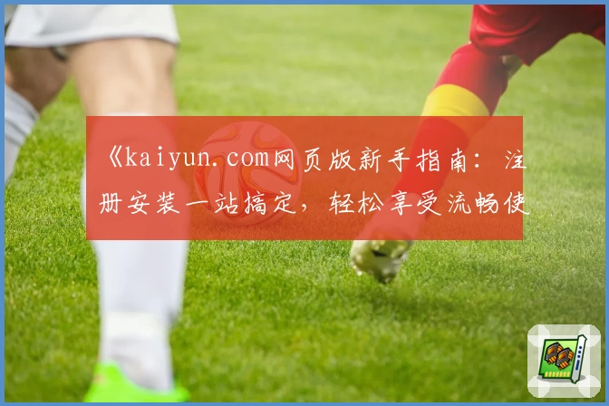 《kaiyun.com网页版新手指南：注册安装一站搞定，轻松享受流畅使用体验》