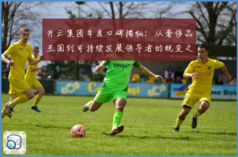 开云集团年度口碑揭秘：从奢侈品王国到可持续发展领导者的蜕变之路