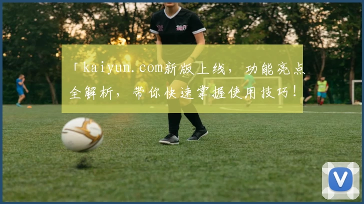 「kaiyun.com新版上线，功能亮点全解析，带你快速掌握使用技巧！」