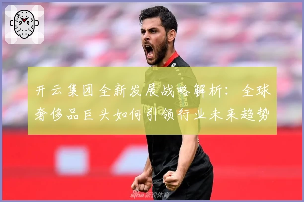 开云集团全新发展战略解析:全球奢侈品巨头如何引领行业未来趋势