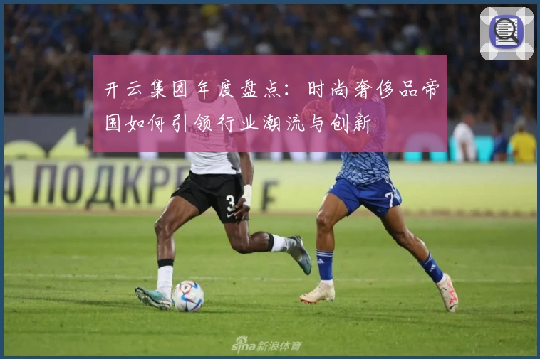 开云集团年度盘点：时尚奢侈品帝国如何引领行业潮流与创新