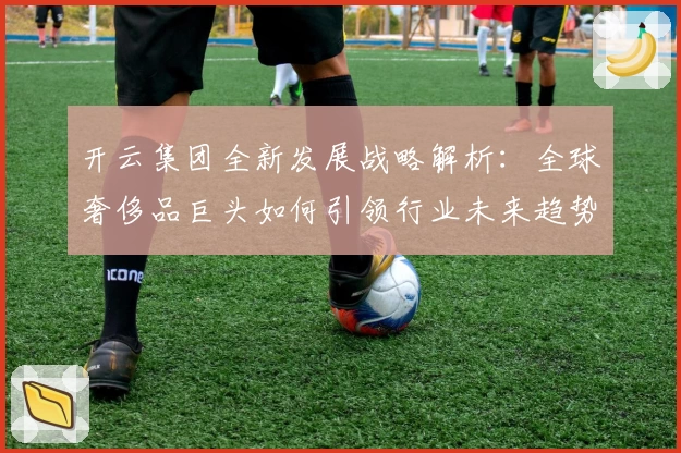 开云集团全新发展战略解析:全球奢侈品巨头如何引领行业未来趋势